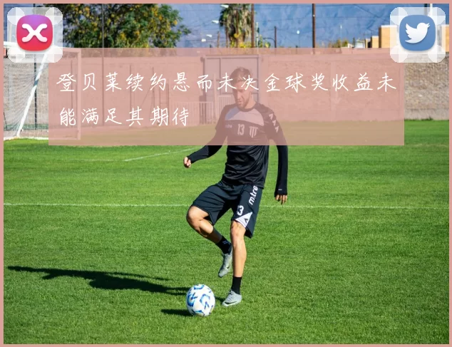 登贝莱续约悬而未决金球奖收益未能满足其期待