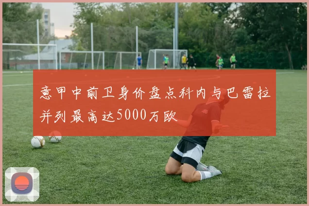 意甲中前卫身价盘点科内与巴雷拉并列最高达5000万欧