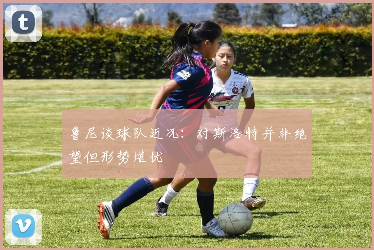 鲁尼谈球队近况：对斯洛特并非绝望但形势堪忧
