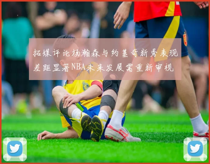 拓媒评论杨瀚森与约基奇新秀表现差距显著NBA未来发展需重新审视