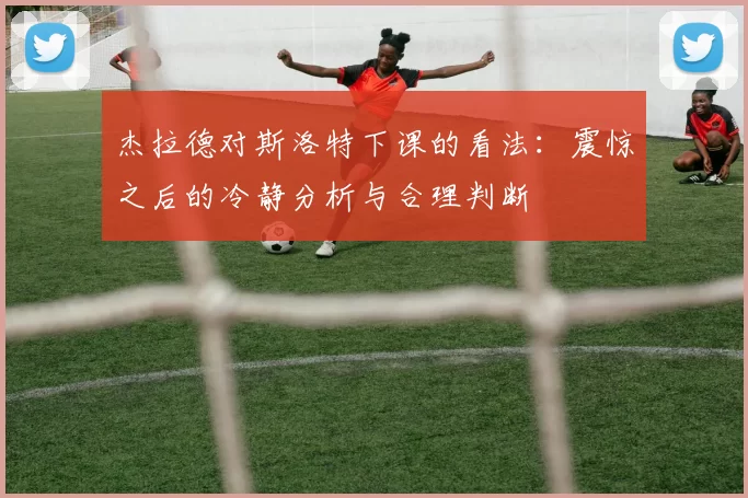 杰拉德对斯洛特下课的看法：震惊之后的冷静分析与合理判断