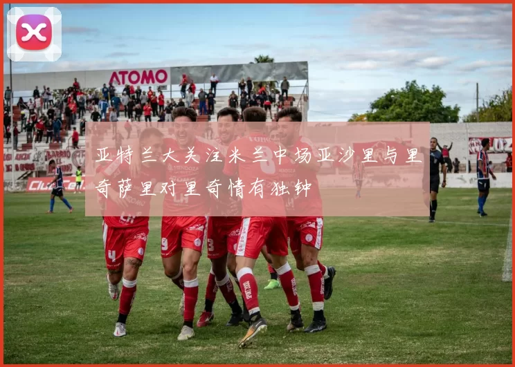 亚特兰大关注米兰中场亚沙里与里奇萨里对里奇情有独钟