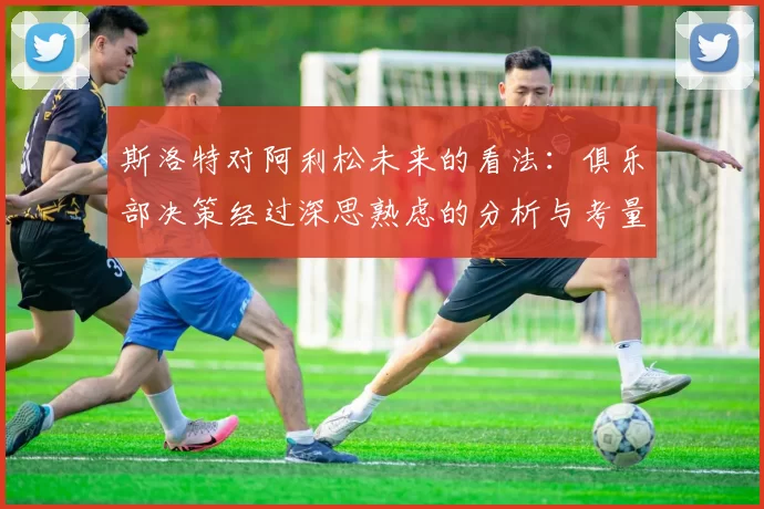 斯洛特对阿利松未来的看法：俱乐部决策经过深思熟虑的分析与考量
