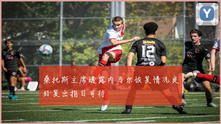 桑托斯主席透露内马尔恢复情况良好复出指日可待