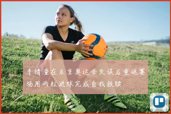 李晴潼在东京奥运会失误后重返赛场用两粒进球完成自我救赎
