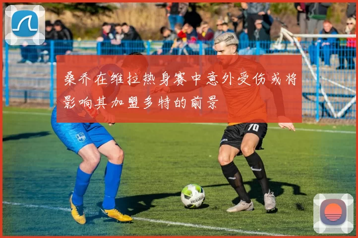 桑乔在维拉热身赛中意外受伤或将影响其加盟多特的前景