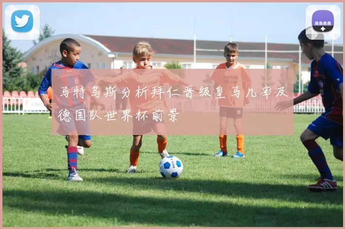 马特乌斯分析拜仁晋级皇马几率及德国队世界杯前景