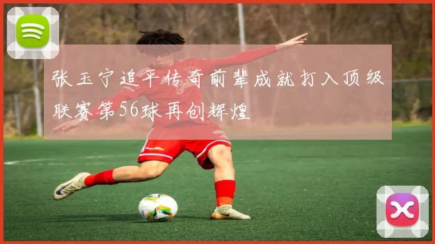 张玉宁追平传奇前辈成就打入顶级联赛第56球再创辉煌