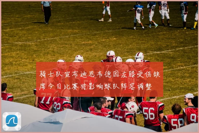 骑士队宣布迪恩韦德因左膝受伤缺席今日比赛将影响球队阵容调整