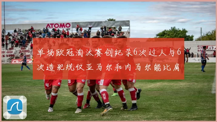 单场欧冠淘汰赛创纪录6次过人与6次造犯规仅亚马尔和内马尔能比肩