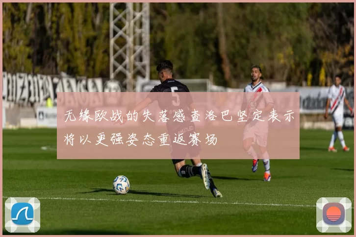 无缘欧战的失落感查洛巴坚定表示将以更强姿态重返赛场